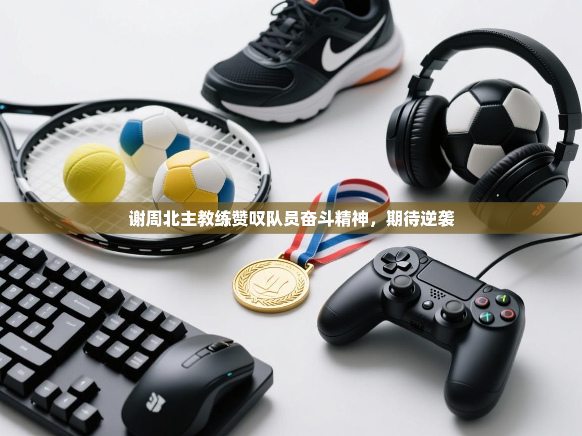 谢周北主教练赞叹队员奋斗精神，期待逆袭  第1张