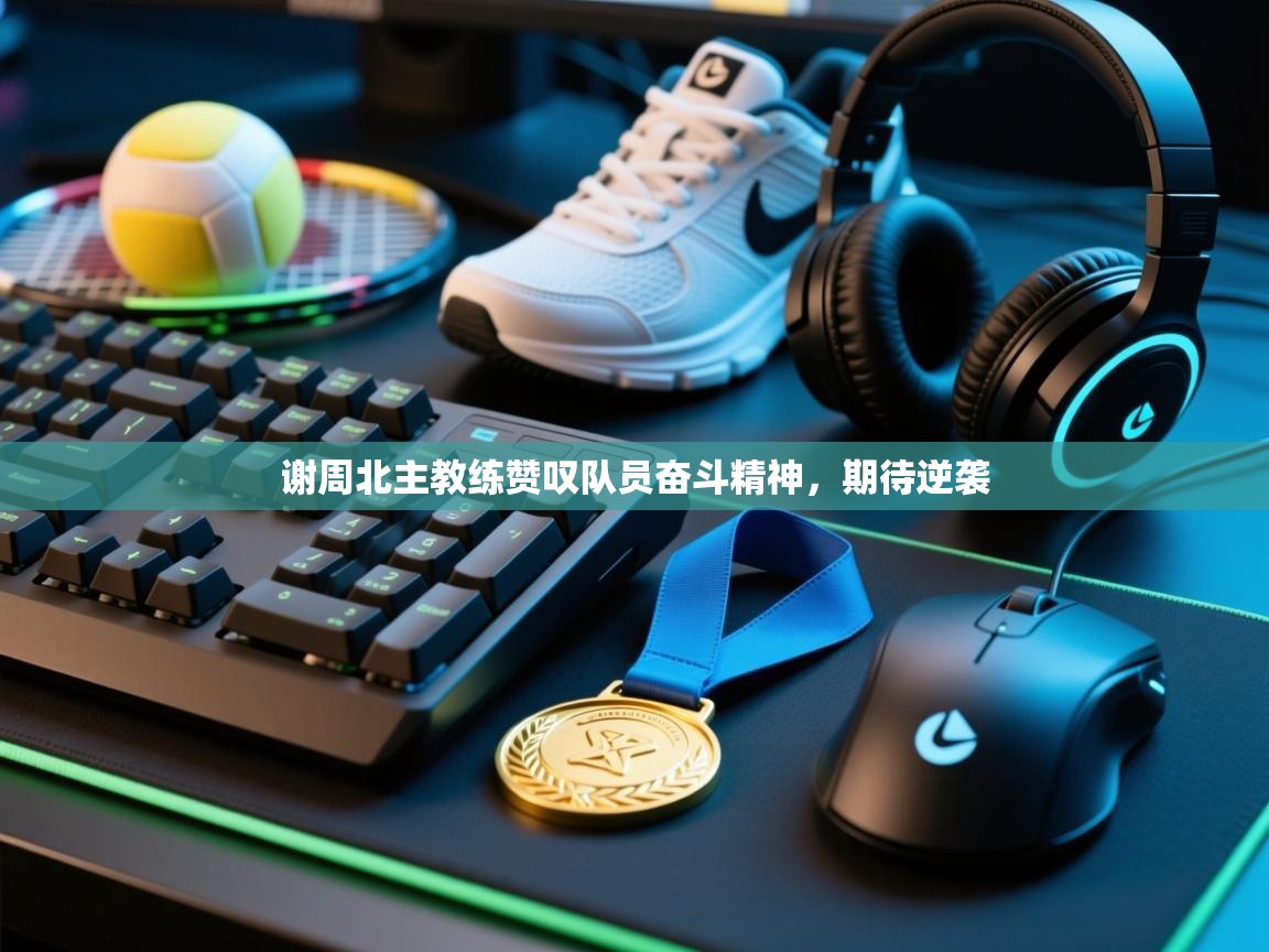 谢周北主教练赞叹队员奋斗精神，期待逆袭  第2张